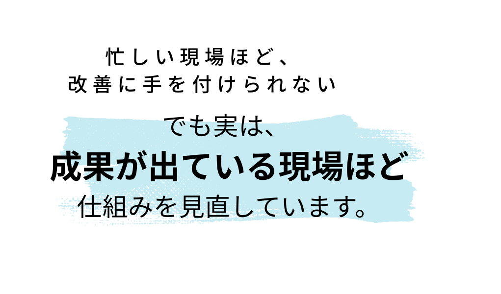 でも実は、 成果が出ている現場ほど 仕組みを見直しています。